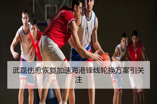 武磊伤愈恢复加速海港锋线轮换方案引关注