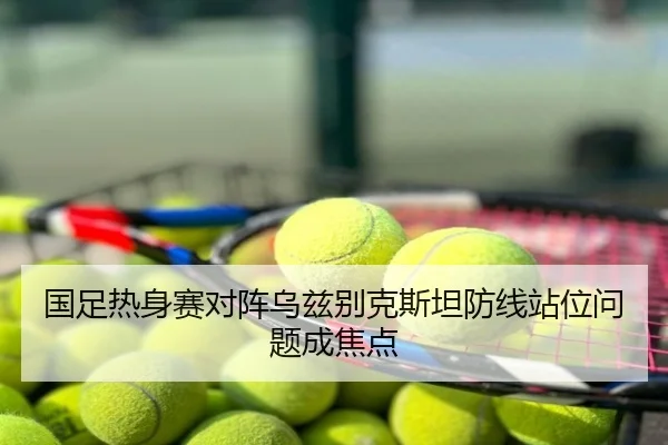 国足热身赛对阵乌兹别克斯坦防线站位问题成焦点