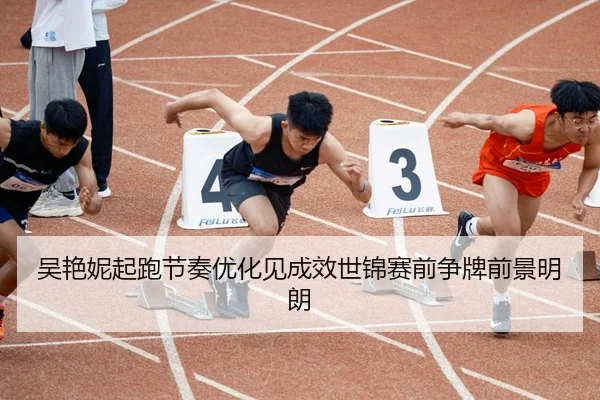 吴艳妮起跑节奏优化见成效世锦赛前争牌前景明朗
