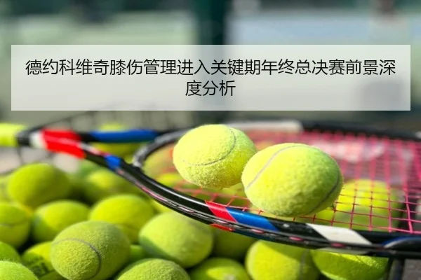 德约科维奇膝伤管理进入关键期年终总决赛前景深度分析