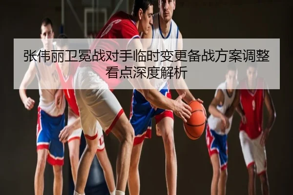 张伟丽卫冕战对手临时变更备战方案调整看点深度解析